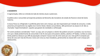 O SEGMENTO 
PRAÇA 
A segmentação, refere-se à divisão do todo de clientes atuais e potenciais. 
O público alvo e consumidor principal dos produtos da Romanha são moradores do estado do Paraná e Litoral de Santa 
Catarina. 
A massa fresca ou refrigerada é a preferida pelos lares sem crianças, que são responsáveis por metade do consumo, e estão 
presentes principalmente nas regiões Sul e Centro-Oeste. Destes consumidores, 36% pertencem às classes A e B. São os 
chamados “experimentadores”, aqueles que gostam de novidades e sofisticação. 
Por serem produtos considerados “meio”, ou seja, sem um preparo o cliente não poderá consumir o produto, isso nos leva a 
crer que a idade predominante do consumidor é de 25 anos para cima (jovens adultos, adultos e 3º idade), e ambos os sexos. 
Ainda podemos destacar que 20% da população compram massas mais de vinte vezes por ano. Este perfil é composto por 
donas de casa com mais de 50 anos e lares com cinco ou mais moradores, pertencentes às classes D/E e com crianças pré-adolescentes. 
 