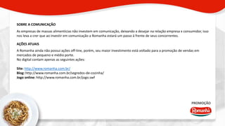 SOBRE A COMUNICAÇÃO 
As empresas de massas alimentícias não investem em comunicação, deixando a desejar na relação empresa x consumidor, isso 
nos leva a crer que ao investir em comunicação a Romanha estará um passo à frente de seus concorrentes. 
AÇÕES ATUAIS 
A Romanha ainda não possui ações off-line, porém, seu maior investimento está voltado para a promoção de vendas em 
mercados de pequeno e médio porte. 
No digital contam apenas as seguintes ações: 
PROMOÇÃO 
Site: http://www.romanha.com.br/ 
Blog: http://www.romanha.com.br/segredos-de-cozinha/ 
Jogo online: http://www.romanha.com.br/jogo.swf 
 