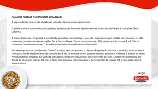QUANDO CUSTAM OS PRODUTOS ROMANHA? 
PREÇO 
A segmentação, refere-se à divisão do todo de clientes atuais e potenciais. 
O público alvo e consumidor principal dos produtos da Romanha são moradores do estado do Paraná e Litoral de Santa 
Catarina. 
A massa fresca ou refrigerada é a preferida pelos lares sem crianças, que são responsáveis por metade do consumo, e estão 
presentes principalmente nas regiões Sul e Centro-Oeste. Destes consumidores, 36% pertencem às classes A e B. São os 
chamados “experimentadores”, aqueles que gostam de novidades e sofisticação. 
Por serem produtos considerados “meio”, ou seja, sem um preparo o cliente não poderá consumir o produto, isso nos leva a 
crer que a idade predominante do consumidor é de 25 anos para cima (jovens adultos, adultos e 3º idade), e ambos os sexos. 
Ainda podemos destacar que 20% da população compram massas mais de vinte vezes por ano. Este perfil é composto por 
donas de casa com mais de 50 anos e lares com cinco ou mais moradores, pertencentes às classes D/E e com crianças pré-adolescentes. 
 