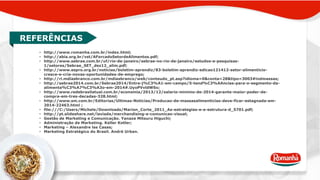 REFERÊNCIAS 
• http://www.romanha.com.br/index.html; 
• http://abia.org.br/vst/AForcadoSetordeAlimentos.pdf; 
• http://www.sebrae.com.br/uf/rio-de-janeiro/sebrae-no-rio-de-janeiro/estudos-e-pesquisas- 
1/setores/Sebrae_SET_dez12_alim.pdf; 
• http://www.espro.org.br/noticias/boletim-aprendiz/83-boletim-aprendiz-edicao121412-setor-alimenticio-cresce- 
e-cria-novas-oportunidades-de-emprego; 
• http://ri.mdiasbranco.com.br/mdiasbranco/web/conteudo_pt.asp?idioma=0&conta=28&tipo=3003#indmassas; 
• http://sebrae2014.com.br/Sebrae2014/Entre-j%C3%A1-em-campo/5-tend%C3%AAncias-para-o-segmento-da-alimenta% 
C3%A7%C3%A3o-em-2014#.UyoPVvldWSo; 
• http://www.redebrasilatual.com.br/economia/2013/12/salario-minimo-de-2014-garante-maior-poder-de-compra- 
em-tres-decadas-328.html; 
• http://www.sm.com.br/Editorias/Ultimas-Noticias/Producao-de-massasalimenticias-deve-ficar-estagnada-em- 
2014-22463.html ; 
• file:///C:/Users/Michele/Downloads/Marion_Corte_2011_As-estrategias-e-a-estrutura-d_5701.pdf; 
• http://pt.slideshare.net/laviada/merchandising-e-comunicao-visual; 
• Gestão de Marketing e Comunicação. Yanaze Mitsuru Higuchi; 
• Administração de Marketing. Keller Kotler; 
• Marketing – Alexandre las Casas; 
• Marketing Estratégico do Brasil. André Urban. 
 