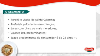 O SEGMENTO 
• Paraná e Litoral de Santa Catarina; 
• Preferida pelos lares sem crianças; 
• Lares com cinco ou mais moradores; 
• Classes D/E predominantes; 
• Idade predominante do consumidor é de 25 anos +. 
 
