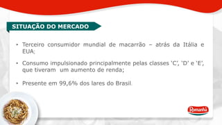 SITUAÇÃO DO MERCADO 
• Terceiro consumidor mundial de macarrão – atrás da Itália e 
EUA; 
• Consumo impulsionado principalmente pelas classes ‘C’, ‘D’ e ‘E’, 
que tiveram um aumento de renda; 
• Presente em 99,6% dos lares do Brasil. 
 