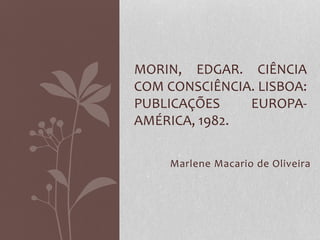 MORIN, EDGAR. CIÊNCIA 
COM CONSCIÊNCIA. LISBOA: 
PUBLICAÇÕES EUROPA-AMÉRICA, 
1982. 
Marlene Macario de Oliveira 
 