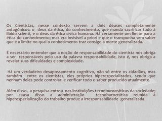 Os Cientistas, nesse contexto servem a dois deuses completamente 
antagônicos: o deus da ética, do conhecimento, que manda sacrificar tudo à 
libido scienti, e o deus da ética cívica humana. Há certamente um limite para a 
ética do conhecimento; mas era invisível a priori e que o transpunha sem saber 
que é o limite no qual o conhecimento traz consigo a morte generalizada. 
É necessário entender que a noção de responsabilidade do cientista nos obriga 
a ser responsáveis pelo uso da palavra responsabilidade, isto é, nos obriga a 
revelar suas dificuldades e complexidade. 
Há um verdadeiro desapossamento cognitivo, não só entre os cidadãos, mas 
também entre os cientistas, eles próprios hiperespecializados, sendo que 
nenhum deles pode controlar e verificar todo o saber produzido atualmente. 
Além disso, a pesquisa entrou nas instituições tecnoburocráticas da sociedade; 
por causa disso a administração tecnoburocrática reunida à 
hiperespecialização do trabalho produz a irresponsabilidade generalizada. 
 