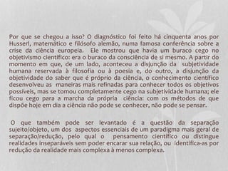 Por que se chegou a isso? O diagnóstico foi feito há cinquenta anos por 
Husserl, matemático e filósofo alemão, numa famosa conferência sobre a 
crise da ciência europeia. Ele mostrou que havia um buraco cego no 
objetivismo científico: era o buraco da consciência de si mesmo. A partir do 
momento em que, de um lado, aconteceu a disjunção da subjetividade 
humana reservada à filosofia ou à poesia e, do outro, a disjunção da 
objetividade do saber que é próprio da ciência, o conhecimento científico 
desenvolveu as maneiras mais refinadas para conhecer todos os objetivos 
possíveis, mas se tomou completamente cego na subjetividade humana; ele 
ficou cego para a marcha da própria ciência: com os métodos de que 
dispõe hoje em dia a ciência não pode se conhecer, não pode se pensar. 
O que também pode ser levantado é a questão da separação 
sujeito/objeto, um dos aspectos essenciais de um paradigma mais geral de 
separação/redução, pelo qual o pensamento científico ou distingue 
realidades inseparáveis sem poder encarar sua relação, ou identifica-as por 
redução da realidade mais complexa à menos complexa. 
 