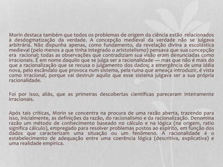 Morin destaca também que todos os problemas de origem da ciência estão relacionados 
à desdogmatização da verdade. A concepção medieval da verdade não se julgava 
arbitrária. Não dispunha apenas, como fundamento, da revelação divina a escolástica 
medieval (pelo menos a que tinha integrado o aristotelismo) pensava que sua concepção 
era racional; todas as observações que contradiziam sua visão eram denunciadas como 
irracionais. É em nome daquilo que se julga ser a racionalidade — mas que não é mais do 
que a racionalização que se recusa o julgamento dos dados; a emergência de uma idéia 
nova, pelo escândalo que provoca num sistema, pela ruína que ameaça introduzir, é vista 
como irracional, porque vai destruir aquilo que esse sistema julgava ser a sua própria 
racionalidade. 
Foi por isso, aliás, que as primeiras descobertas científicas pareceram inteiramente 
irracionais. 
Após tais críticas, Morin se concentra na procura de uma razão aberta, trazendo para 
isso, inicialmente, as definições da razão, do racionalismo e da racionalização. Denomina 
razão um método de conhecimento baseado no cálculo e na lógica (na origem, ratio 
significa cálculo), empregado para resolver problemas postos ao espírito, em função dos 
dados que caracterizam uma situação ou um fenômeno. A racionalidade é o 
estabelecimento de adequação entre uma coerência lógica (descritiva, explicativa) e 
uma realidade empírica. 
 
