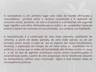O racionalismo é, em primeiro lugar uma visão do mundo afirmando a 
concordância perfeita entre o racional (coerência) e a realidade do 
universo; exclui, portanto, do real o irracional e o arracional; em segundo 
lugar significa uma ética afirmando que as ações e as sociedades humanas 
podem e devem ser racionais em seu princípio, sua conduta, sua finalidade. 
A racionalização é a construção de uma visão coerente, totalizante do 
universo, a partir de dados parciais, de uma visão parcial, ou de um 
princípio único. Assim, a visão de um só aspecto das coisas (rendimento, 
eficácia), a explicação em função de um fator único (o econômico ou o 
político), a crença que os males da humanidade são devidos a uma só causa 
e a um só tipo de agentes constituem outras tantas racionalizações. A 
racionalização pode, a partir de uma proposição inicial totalmente absurda 
ou fantasmática, edificar uma construção lógica e dela deduzir todas as 
consequências práticas. 
 