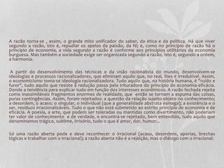 A razão torna-se , assim, o grande mito unificador do saber, da ética e da política. Há que viver 
segundo a razão, isto é, repudiar os apelos da paixão, da fé; e, como no princípio de razão há o 
princípio de economia, a vida segundo a razão é conforme aos princípios utilitários da economia 
burguesa. Mas também a sociedade exige ser organizada segundo a razão, isto é, segundo a ordem, 
a harmonia. 
A partir do desenvolvimento das técnicas e da visão racionalista do mundo, desenvolvem-se 
ideologias e processos racionalizadores, que eliminam aquilo que, no real, lhes é irredutível. Assim, 
o economicismo toma-se ideologia racionalizadora. Tudo aquilo que, na história humana, é "ruído e 
furor", tudo aquilo que resiste à redução passa pela trituradora do princípio de economia-eficácia. 
Donde a tendência para explicar tudo em função dos interesses econômicos. A razão fechada rejeita 
como inassimiláveis fragmentos enormes de realidade, que então se tornam a espuma das coisas, 
puras contingências. Assim, foram rejeitados: a questão da relação sujeito-objeto no conhecimento; 
a desordem, o acaso; o singular, o individual (que a generalidade abstrata esmaga); a existência e o 
ser, resíduos irracionalizáveis. Tudo o que não está submetido ao estrito princípio de economia e de 
eficácia. A poesia, a arte, que podem ser toleradas ou mantidas como divertimento, não poderiam 
ter valor de conhecimento e de verdade, e encontra-se rejeitado, bem entendido, tudo aquilo que 
denominamos trágico, sublime, irrisório, tudo o que é amor, dor, humor... 
Só uma razão aberta pode e deve reconhecer o irracional (acaso, desordens, aporias, brechas 
lógicas e trabalhar com o irracional); a razão aberta não é a rejeição, mas o diálogo com o irracional. 
 