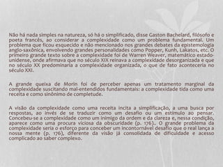 Não há nada simples na natureza, só há o simplificado, disse Gaston Bachelard, filósofo e 
poeta francês, ao considerar a complexidade como um problema fundamental. Um 
problema que ficou esquecido e não mencionado nos grandes debates da epistemologia 
anglo-saxônica, envolvendo grandes personalidades como Popper, Kunh, Lakatos, etc. O 
primeiro grande texto sobre a complexidade foi de Warren Weaver, matemático estado-unidense, 
onde afirmava que no século XIX reinava a complexidade desorganizada e que 
no século XX predominaria a complexidade organizada, o que de fato aconteceria no 
século XXI. 
A grande queixa de Morin foi de perceber apenas um tratamento marginal da 
complexidade suscitando mal-entendidos fundamentais: a complexidade tida como uma 
receita e como sinônimo de completude. 
A visão da complexidade como uma receita incita a simplificação, a uma busca por 
respostas, ao invés de se traduzir como um desafio ou um estímulo ao pensar. 
Concebeu-se a complexidade como um inimigo da ordem e da clareza e, nessa condição, 
aparece como uma procura viciosa da obscuridade (p. 176).. O grande problema da 
complexidade seria o esforço para conceber um incontornável desafio que o real lança a 
nossa mente (p. 176), diferente da visão já consolidada de dificuldade e acesso 
complicado ao saber complexo. 
 