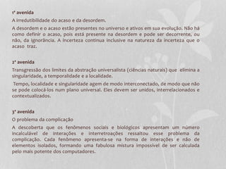 1ª avenida 
A irredutibilidade do acaso e da desordem. 
A desordem e o acaso estão presentes no universo e ativos em sua evolução. Não há 
como definir o acaso, pois está presente na desordem e pode ser decorrente, ou 
não, da ignorância. A incerteza continua inclusive na natureza da incerteza que o 
acaso traz. 
2ª avenida 
Transgressão dos limites da abstração universalista (ciências naturais) que elimina a 
singularidade, a temporalidade e a localidade. 
Tempo, localidade e singularidade agem de modo interconectado, de modo que não 
se pode colocá-los num plano universal. Eles devem ser unidos, interrelacionados e 
contextualizados. 
3ª avenida 
O problema da complicação 
A descoberta que os fenômenos sociais e biológicos apresentam um número 
incalculável de interações e interretroações ressaltou esse problema da 
complicação. Cada fenômeno apresenta-se na forma de interações e não de 
elementos isolados, formando uma fabulosa mistura impossível de ser calculada 
pelo mais potente dos computadores. 
 
