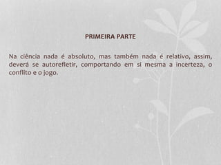 PRIMEIRA PARTE 
Na ciência nada é absoluto, mas também nada é relativo, assim, 
deverá se autorefletir, comportando em si mesma a incerteza, o 
conflito e o jogo. 
 