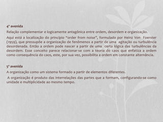 4ª avenida 
Relação complementar e logicamente antagônica entre ordem, desordem e organização. 
Aqui está a localização do princípio “order from noise”, formulado por Heinz Von Foerster 
(1959), que pressupõe a organização de fenômenos a partir de uma agitação ou turbulência 
desordenada. Então a ordem pode nascer a partir de uma certa lógica das turbulências da 
desordem. Esse conceito parece relacionar-se com a teoria do caos que enfatiza a ordem 
como consequência do caos, este, por sua vez, possibilita a ordem em constante alternância. 
5ª avenida 
A organização como um sistema formado a partir de elementos diferentes. 
A organização é produto das interrelações das partes que a formam, configurando-se como 
unidade e multiplicidade ao mesmo tempo. 
 