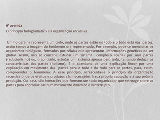 6ª avenida 
O princípio hologramático e a organização recursiva. 
Um holograma representa um todo, onde as partes estão no todo e o todo está nas partes, 
assim temos a imagem do fenômeno ora representado. Por exemplo, pode-se mencionar os 
organismos biológicos, formados por células que apresentam informações genéticas do ser 
global. Assim, não se concebe estudar um sistema complexo apenas por suas partes 
(reducionismo) ou, o contrário, estudar um sistema apenas pelo todo, tentando deduzir as 
características das partes (holismo). É o abandono de uma explicação linear por uma 
explicação em movimento das partes para o todo e do todo para as partes, para, assim, 
compreender o fenômeno. A esse princípio, acrescenta-se o princípio da organização 
recursiva onde os efeitos e produtos são necessários à sua própria causação e à sua própria 
produção. Ou seja, são interações que formam um todo organizador que retroage sobre as 
partes para coproduzí-las num movimento dinâmico e ininterrupto. 
 