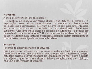 7ª avenida 
A crise de conceitos fechados e claros. 
É a ruptura do modelo cartesiano (linear) que defende a clareza e a 
explicação como sinais determinantes da verdade. As demarcações 
absolutas são questionadas. Isolar um sistema de seu meio ambiente para 
se ter um conceito claro e fechado da sua significação não é mais 
suficiente. Aqui também se discute o conceito de autonomia: “é preciso ser 
dependente para ser autônomo”. Um sistema precisa se alimentar do meio 
para ser autônomo. As certezas e verdades absolutas cedem espaço para as 
contradições, as ambiguidades, a complexidade. 
8ª avenida 
Retorno do observador à sua observação. 
Não é concebível eliminar o efeito do observador do fenômeno estudado, 
principalmente nas ciências sociais. Tanto a observação interfere no objeto 
estudado quanto o forma (produz). Há uma relação inegável entre o sujeito 
e o objeto o que forma um sistema único e complexo entre o sujeito, o 
objeto e o processo de observação. 
 