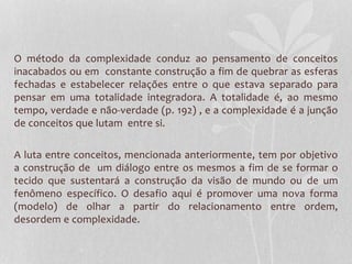 O método da complexidade conduz ao pensamento de conceitos 
inacabados ou em constante construção a fim de quebrar as esferas 
fechadas e estabelecer relações entre o que estava separado para 
pensar em uma totalidade integradora. A totalidade é, ao mesmo 
tempo, verdade e não-verdade (p. 192) , e a complexidade é a junção 
de conceitos que lutam entre si. 
A luta entre conceitos, mencionada anteriormente, tem por objetivo 
a construção de um diálogo entre os mesmos a fim de se formar o 
tecido que sustentará a construção da visão de mundo ou de um 
fenômeno específico. O desafio aqui é promover uma nova forma 
(modelo) de olhar a partir do relacionamento entre ordem, 
desordem e complexidade. 
 