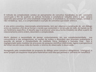 O método da complexidade conduz ao pensamento de conceitos inacabados ou em constante 
construção a fim de quebrar as esferas fechadas e estabelecer relações entre o que estava 
separado para pensar em uma totalidade integradora. A totalidade é, ao mesmo tempo, verdade e 
não-verdade (p. 192) , e a complexidade é a junção de conceitos que lutam entre si. 
A luta entre conceitos, mencionada anteriormente, tem por objetivo a construção de um diálogo 
entre os mesmos a fim de se formar o tecido que sustentará a construção da visão de mundo ou de 
um fenômeno específico. O desafio aqui é promover uma nova forma (modelo) de olhar a partir do 
relacionamento entre ordem, desordem e complexidade. 
Morin destaca a necessidade de pensar conjuntamente, em sua complementaridade, sua 
concorrência e seu antagonismo, as noções de ordem e desordem que levantam exatamente a 
questão de pensar a complexidade da realidade física, biológica e humana. Esse fato é 
negligenciado pelos modelos de processos de pesquisa científica tradicionais. Agora a perspectiva é 
de incluir-nos em nossa visão do mundo: o retorno do observador à observação. 
Navegando pela complexidade da proposta de diálogo entre conceitos antagônicos (dialógica), o 
autor propôs um esquema visual para materializar essa fala que permeia o universo da metafísica. 
 