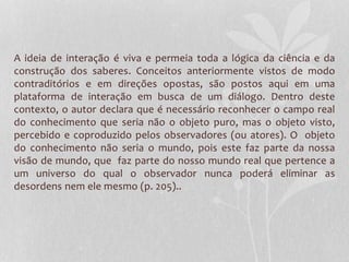 A ideia de interação é viva e permeia toda a lógica da ciência e da 
construção dos saberes. Conceitos anteriormente vistos de modo 
contraditórios e em direções opostas, são postos aqui em uma 
plataforma de interação em busca de um diálogo. Dentro deste 
contexto, o autor declara que é necessário reconhecer o campo real 
do conhecimento que seria não o objeto puro, mas o objeto visto, 
percebido e coproduzido pelos observadores (ou atores). O objeto 
do conhecimento não seria o mundo, pois este faz parte da nossa 
visão de mundo, que faz parte do nosso mundo real que pertence a 
um universo do qual o observador nunca poderá eliminar as 
desordens nem ele mesmo (p. 205).. 
 