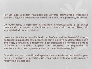 Por um lado, a ordem revelando um universo assimilável e trazendo a 
coerência lógica, a possibilidade de induzir e deduzir e, portanto, de prever. 
Do outro lado, a desordem carregando a eventualidade e os acasos 
provocando a angústia da incerteza diante do incontrolável, do 
imprevisível, do indeterminável. 
Nossa mente é impotente diante de um fenômeno desordenado! O esforço 
do francês em abordar esses conceitos tem o objetivo de demonstrar que o 
ambiente, o universo, o fenômeno a ser pesquisado é formado de modo 
dinâmico e sistemático a partir de processos, ou sequências de 
acontecimentos, que representam um movimento de evolução. 
Entendemos que o desafio é despertar a consciência do pesquisador para 
que efetivamente se perceba essa construção, evitando deste modo, o 
relativismo exacerbado. 
 