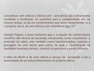 Consciência sem ciência e ciência sem consciência são radicalmente 
mutiladas e mutilantes. Os caminhos para a complexidade são, ao 
mesmo tempo, os de um conhecimento que tenta compreender-se a 
si próprio, isto é, de uma ciência com consciência (pg. 11)”. 
Citando Popper, o autor esclarece que a evolução do conhecimento 
científico não deverá ser encarada, unicamente, como crescimento e 
extensão do saber, mas também como transformações, rupturas e 
passagem de uma teoria para outra, na qual a consideração da 
dualidade incerteza-certeza constrói os percursos a serem trilhados. 
A ideia de Morin é de uma ciência a serviço da sociedade e daí a 
necessidade de um autoconhecimento da própria ciência. 
 