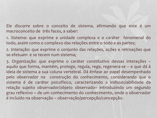 Ele discorre sobre o conceito de sistema, afirmando que este é um 
macroconceito de três faces, a saber: 
1. Sistema: que exprime a unidade complexa e o caráter fenomenal do 
todo, assim como o complexo das relações entre o todo e as partes; 
2. Interação: que exprime o conjunto das relações, ações e retroações que 
se efetuam e se tecem num sistema; 
3. Organização: que exprime o caráter constitutivo dessas interações – 
aquilo que forma, mantém, protege, regula, rege, regenera-se – e que dá à 
ideia de sistema a sua coluna vertebral. Dá ênfase ao papel desempenhado 
pelo observador na construção do conhecimento, considerando que o 
sistema é de caráter psicofísico, caracterizando a indissociabilidade da 
relação sujeito observador/objeto observado– introduzindo um segundo 
grau reflexivo – de um conhecimento do conhecimento, onde o observador 
é incluído na observação – observação/percepção/concepção. 
 