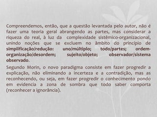 Compreendemos, então, que a questão levantada pelo autor, não é 
fazer uma teoria geral abrangendo as partes, mas considerar a 
riqueza do real, à luz da complexidade sistêmico-organizacional, 
unindo noções que se excluem no âmbito do princípio de 
simplificação/redução: uno/múltiplo; todo/partes; ordem-organização/ 
desordem; sujeito/objeto; observador/sistema 
observado. 
Segundo Morin, o novo paradigma consiste em fazer progredir a 
explicação, não eliminando a incerteza e a contradição, mas as 
reconhecendo, ou seja, em fazer progredir o conhecimento pondo 
em evidencia a zona de sombra que todo saber comporta 
(reconhecer a ignorância). 
 