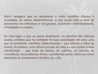 Morin assegura que ao aplicarmos a visão científica clássica à 
sociedade, só vemos determinismos, o que exclui toda a ideia de 
autonomia nos indivíduos e nos grupos, excluindo a individualidade, 
a finalidade e o sujeito. 
Ao interrogar o que se passa atualmente no domínio das ciências 
sociais, enfatiza que na realidade há duas sociologias em uma: uma 
que se pretender científica (determinista) – que elimina a ideia de 
atores, de sujeitos, uma ciência privada da vida; e a que resiste a essa 
cientificação – que trata de atores, de sujeitos, de tomada de 
consciência, de problemas éticos, considerada pelos cientistas como 
destituída de fundamento científico (p. 278). 
 