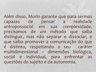 Além disso, Morin garante que para sermos 
capazes de pensar a realidade 
antropossocial em sua complexidade, 
precisamos de um método que saiba 
distinguir, mas não separar e dissociar, e 
que saiba promover a comunicação do que 
é distinto, respeitando o seu caráter 
multidimensional – dimensões biológica, 
social e individual, para enfrentar as 
questões do sujeito e da autonomia. 
 