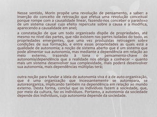 Nesse sentido, Morin propõe uma revolução de pensamento, a saber: a 
inserção do conceito de retroação que efetua uma revolução conceitual 
porque rompe com a causalidade linear, fazendo-nos conceber o paradoxo 
de um sistema causal cujo efeito repercute sobre a causa e a modifica, 
aparecendo a causalidade em anel; 
a constatação de que um todo organizado dispõe de propriedades, até 
mesmo no nível das partes, que não existem nas partes isoladas do todo, as 
propriedades emergentes, que uma vez produzidas retroagem sobre 
condições de sua formação, e entre essas propriedades as quais está a 
qualidade de autonomia; a noção de sistema aberto que é um sistema que 
pode alimentar sua autonomia, mas mediante a dependência em relação ao 
meio externo, trazendo à tona o pensamento-chave de 
autonomia/dependência que a realidade nos obriga a conhecer – quanto 
mais um sistema desenvolver sua complexidade, mais poderá desenvolver 
sua autonomia, mais dependências múltiplas terá; 
outra noção para fundar a ideia de autonomia viva é a de auto-organização, 
que é uma organização que incessantemente se autorepara, se 
autoreorganiza, implicando também na dependência em relação ao mundo 
externo. Desta forma, conclui que os indivíduos fazem a sociedade, que, 
por meio da cultura, faz os indivíduos. Portanto, a autonomia da sociedade 
depende dos indivíduos, cuja autonomia depende da sociedade. 
 