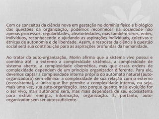 Com os conceitos da ciência nova em gestação no domínio físico e biológico 
das questões da organização, podemos reconhecer na sociedade não 
apenas processos, regularidades, aleatoriedades, mas também seres, entes, 
indivíduos, reconhecendo e ajudando as aspirações individuais, coletivas e 
étnicas de autonomia e de liberdade. Assim, a resposta da ciência à questão 
social será sua contribuição para as aspirações profundas da humanidade. 
Ao tratar da auto-organização, Morin afirma que o sistema vivo possui e 
combina até o extremo a complexidade sistêmica, a complexidade de 
sistema aberto, a complexidade cibernética, mas que essas ordens de 
complexidade dependem de um princípio organizador diferente. Para ele, 
devemos captar a complexidade interna própria do autômato natural (auto-organizadora) 
sem eliminar a complexidade de sua relação com o externo 
(ecossistema), a única que lhe permite a complexidade interna, ou seja, 
mais uma vez, sua auto-organização. Isto porque quanto mais evoluído for 
o ser vivo, mais autônomo será, mas mais dependerá de seu ecossistema 
para extrair energia, informação, organização. É, portanto, auto-organizador 
sem ser autossuficiente. 
 