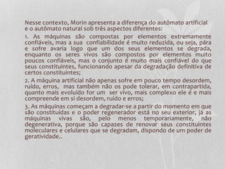Nesse contexto, Morin apresenta a diferença do autômato artificial 
e o autômato natural sob três aspectos diferentes: 
1. As máquinas são compostas por elementos extremamente 
confiáveis, mas a sua confiabilidade é muito reduzida, ou seja, pára 
e sofre avaria logo que um dos seus elementos se degrada, 
enquanto os seres vivos são compostos por elementos muito 
poucos confiáveis, mas o conjunto é muito mais confiável do que 
seus constituintes, funcionando apesar da degradação definitiva de 
certos constituintes; 
2. A máquina artificial não apenas sofre em pouco tempo desordem, 
ruído, erros, mas também não os pode tolerar, em contrapartida, 
quanto mais evoluído for um ser vivo, mais complexo ele é e mais 
compreende em si desordem, ruído e erros; 
3. As máquinas começam a degradar-se a partir do momento em que 
são constituídas e o poder regenerador está no seu exterior, já as 
máquinas vivas são, pelo menos temporariamente, não 
degenerativa, porque são capazes de renovar seus constituintes 
moleculares e celulares que se degradam, dispondo de um poder de 
geratividade.. 
 