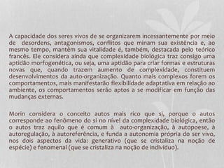 A capacidade dos seres vivos de se organizarem incessantemente por meio 
de desordens, antagonismos, conflitos que minam sua existência e, ao 
mesmo tempo, mantêm sua vitalidade é, também, destacada pelo teórico 
francês. Ele considera ainda que complexidade biológica traz consigo uma 
aptidão morfogenética, ou seja, uma aptidão para criar formas e estruturas 
novas que, quando trazem aumento de complexidade, constituem 
desenvolvimentos da auto-organização. Quanto mais complexos forem os 
comportamentos, mais manifestarão flexibilidade adaptativa em relação ao 
ambiente, os comportamentos serão aptos a se modificar em função das 
mudanças externas. 
Morin considera o conceito autos mais rico que si, porque o autos 
corresponde ao fenômeno do si no nível da complexidade biológica, então 
o autos traz aquilo que é comum à auto-organização, à autopoese, à 
autoregulação, à autoreferência, e funda a autonomia própria do ser vivo, 
nos dois aspectos da vida: generativo (que se cristaliza na noção de 
espécie) e fenomenal (que se cristaliza na noção de indivíduo). 
 