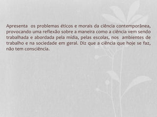 Apresenta os problemas éticos e morais da ciência contemporânea, 
provocando uma reflexão sobre a maneira como a ciência vem sendo 
trabalhada e abordada pela mídia, pelas escolas, nos ambientes de 
trabalho e na sociedade em geral. Diz que a ciência que hoje se faz, 
não tem consciência. 
 