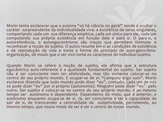 Morin tenta esclarecer que o axioma “só há ciência no geral” tende a ocultar o 
caráter surpreendente da individualidade viva: a existência de seres singulares, 
comportando cada um sua diferença empírica, cada um único para ele, cada um 
computando sua própria existência em função dele e para si. O para-si, a 
autoreferência, o autoegocentrismo são traços que permitem formular e 
reconhecer a noção de sujeito. O autos resume em si as condições de existência 
e de reprodução da vida e toma a forma do princípio de auto-geno-feno-organização, 
de modo que o ser vivo toma os caracteres do indivíduo-sujeito. 
Quando Morin se refere à noção de sujeito, ele afirma que a estrutura 
egocêntrica auto-referente é a qualidade fundamental do sujeito. Ser sujeito 
não é ser consciente nem ter afetividade, mas tão somente colocar-se no 
centro de seu próprio mundo. É ocupar-se de si: “Computo ergo sum”. Morin 
esclarece dizendo que todo mundo pode dizer “eu”, contudo, cada um de nós 
só pode dizer “eu” por si próprio (autonomia). Ninguém pode dizer “eu” pelo 
outro. Ser sujeito é colocar-se no centro do seu próprio mundo, é ao mesmo 
tempo ser autônomo e dependente. Dependente do meio, que é anterior, e 
autônomo enquanto ocupa-se de si. Já, ser consciente é ter a capacidade de 
sair de si, de transcender a centralidade da subjetividade, percebendo, ao 
mesmo tempo, que nosso modo de ser é ser o centro de nosso mundo. 
 