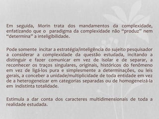 Em seguida, Morin trata dos mandamentos da complexidade, 
enfatizando que o paradigma da complexidade não “produz” nem 
“determina” a inteligibilidade. 
Pode somente incitar a estratégia/inteligência do sujeito pesquisador 
a considerar a complexidade da questão estudada, incitando a 
distinguir e fazer comunicar em vez de isolar e de separar, a 
reconhecer os traços singulares, originais, históricos do fenômeno 
em vez de ligá-los pura e simplesmente a determinações, ou leis 
gerais, a conceber a unidade/multiplicidade de toda entidade em vez 
de a heterogeneizar em categorias separadas ou de homogeneizá-la 
em indistinta totalidade. 
Estimula a dar conta dos caracteres multidimensionais de toda a 
realidade estudada. 
 