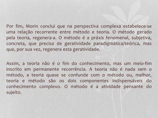 Por fim, Morin conclui que na perspectiva complexa estabelece-se 
uma relação recorrente entre método e teoria. O método gerado 
pela teoria, regenera-a. O método é a práxis fenomenal, subjetiva, 
concreta, que precisa de geratividade paradigmática/teórica, mas 
que, por sua vez, regenera esta geratividade. 
Assim, a teoria não é o fim do conhecimento, mas um meio-fim 
inscrito em permanente recorrência. A teoria não é nada sem o 
método, a teoria quase se confunde com o método ou, melhor, 
teoria e método são os dois componentes indispensáveis do 
conhecimento complexo. O método é a atividade pensante do 
sujeito. 
 