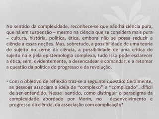 No sentido da complexidade, reconhece-se que não há ciência pura, 
que há em suspensão – mesmo na ciência que se considera mais pura 
– cultura, história, política, ética, embora não se possa reduzir a 
ciência a essas noções. Mas, sobretudo, a possibilidade de uma teoria 
do sujeito no cerne da ciência, a possibilidade de uma crítica do 
sujeito na e pela epistemologia complexa, tudo isso pode esclarecer 
a ética, sem, evidentemente, a desencadear e comandar; e a retomar 
a questão da política do progresso e da revolução. 
• Com o objetivo de reflexão traz-se a seguinte questão: Geralmente, 
as pessoas associam a ideia de “complexo” a “complicado”, difícil 
de ser entendido. Nesse sentido, como distinguir o paradigma da 
complexidade abordado por Morin, no desenvolvimento e 
progresso da ciência, da associação com complicação? 
