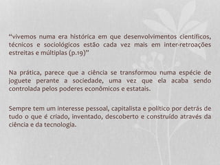“vivemos numa era histórica em que desenvolvimentos científicos, 
técnicos e sociológicos estão cada vez mais em inter-retroações 
estreitas e múltiplas (p.19)” 
Na prática, parece que a ciência se transformou numa espécie de 
joguete perante a sociedade, uma vez que ela acaba sendo 
controlada pelos poderes econômicos e estatais. 
Sempre tem um interesse pessoal, capitalista e político por detrás de 
tudo o que é criado, inventado, descoberto e construído através da 
ciência e da tecnologia. 
 