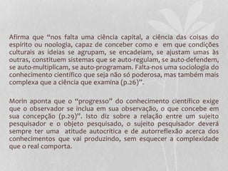 Afirma que “nos falta uma ciência capital, a ciência das coisas do 
espírito ou noologia, capaz de conceber como e em que condições 
culturais as ideias se agrupam, se encadeiam, se ajustam umas às 
outras, constituem sistemas que se auto-regulam, se auto-defendem, 
se auto-multiplicam, se auto-programam. Falta-nos uma sociologia do 
conhecimento científico que seja não só poderosa, mas também mais 
complexa que a ciência que examina (p.26)”. 
Morin aponta que o “progresso” do conhecimento científico exige 
que o observador se inclua em sua observação, o que concebe em 
sua concepção (p.29)”. Isto diz sobre a relação entre um sujeito 
pesquisador e o objeto pesquisado, o sujeito pesquisador deverá 
sempre ter uma atitude autocrítica e de autorreflexão acerca dos 
conhecimentos que vai produzindo, sem esquecer a complexidade 
que o real comporta. 
 