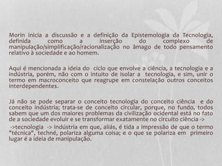 Morin inicia a discussão e a definição da Epistemologia da Tecnologia, 
definida como a inserção do complexo de 
manipulação/simplificação/racionalização no âmago de todo pensamento 
relativo à sociedade e ao homem. 
Aqui é mencionada a ideia do ciclo que envolve a ciência, a tecnologia e a 
indústria, porém, não com o intuito de isolar a tecnologia, e sim, unir o 
termo em macroconceito que reagrupe em constelação outros conceitos 
interdependentes. 
Já não se pode separar o conceito tecnologia do conceito ciência e do 
conceito indústria; trata-se de conceito circular, porque, no fundo, todos 
sabem que um dos maiores problemas da civilização ocidental está no fato 
de a sociedade evoluir e se transformar exatamente no circuito ciência -> 
->tecnologia -> indústria em que, aliás, é tida a impressão de que o termo 
"técnica", techné, polariza alguma coisa; e o que se polariza em primeiro 
lugar é a ideia de manipulação. 
 