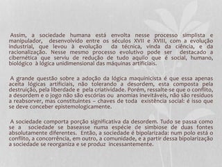 Assim, a sociedade humana está envolta nesse processo simplista e 
manipulador, desenvolvido entre os séculos XVII e XVIII, com a evolução 
industrial, que levou à evolução da técnica, vinda da ciência, e da 
racionalização. Nesse mesmo processo evolutivo pode ser destacado a 
cibernética que serviu de redução de tudo aquilo que é social, humano, 
biológico à lógica unidimensional das máquinas artificiais. 
A grande questão sobre a adoção da lógica maquinicista é que essa apenas 
aceita lógicas artificiais, não tolerando a desordem, esta composta pela 
destruição, pela liberdade e pela criatividade. Porém, ressalte-se que o conflito, 
a desordem e o jogo não são escórias ou anomias inevitáveis, não são resíduos 
a reabsorver, mas constituintes – chaves de toda existência social: é isso que 
se deve conceber epistemologicamente. 
A sociedade comporta porção significativa da desordem. Tudo se passa como 
se a sociedade se baseasse numa espécie de simbiose de duas fontes 
absolutamente diferentes. Então, a sociedade é bipolarizada: num polo está o 
conflito, a concorrência, em outro, a comunidade, e a partir dessa bipolarização 
a sociedade se reorganiza e se produz incessantemente. 
 