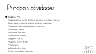 Principais atividades:
Direção de Arte:
Pesquisa sobre a opinião do cliente quanto ao produto da empresa;
Estudo sobre o relacionamento do cliente com o produto;
Pesquisa de mídia para distribuição do produto;
Pesquisa de produto;
Pesquisa de mercado;
Elaboração de conceito;
Criação de veículo;
Pesquisa e análise de cor;
Prototipagem;
Viabilização do projeto,
Analise de conclusão do projeto.
 
