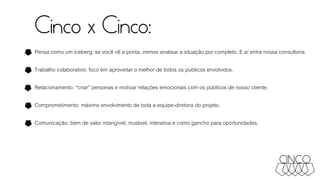 Cinco x Cinco:
Pensa como um iceberg: se você vê a ponta, iremos analisar a situação por completo. E aí entra nossa consultoria.
Trabalho colaborativo: foco em aproveitar o melhor de todos os públicos envolvidos.
Relacionamento: “criar” personas e motivar relações emocionais com os públicos de nosso cliente.
Comprometimento: máximo envolvimento de toda a equipe-diretora do projeto.
Comunicação: bem de valor intangível, mutável, interativa e como gancho para oportunidades.
 