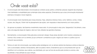 Onde você está?
1. A comunicação está relacionada e sincronizada ao contexto social, político, ambiental, pessoal, exigindo das empresas
mais habilidade e versatilidade para contemplar todos estes aspectos. Entendemos que a boa comunicação empresarial
estimula a inovação e novos negócios.
2. A comunicação muito importante para nossa empresa. Hoje, utilizamos diversos meios, como: telefone, correio, mídias
sociais, site, blog etc. Porém não há planejamento das ações, nem respostas e relacionamento com nosso público.
3. Ao aprovar os projetos, não fazemos investimento nesse setor. A comunicação é vista como “desperdício” de dinheiro, coisa
para uma segunda etapa do negócio, deve ser mais utilizada nas grandes empresas.
4. Normalmente, a comunicação é feita pela área comercial e design. Essas áreas decidem como mostrar a empresa em
eventos e faz contato com os clientes; já que conhecem o ambiente ao qual o negócio se insere e o público que irá
consumir seus produtos.
5. Temos um setor de comunicação, que realiza ações estratégicas com os demais setores da empresa e ainda se relaciona
com a comunidade, clientes e fornecedores, além do público interno. Entendemos que os consumidores têm que se
identificar com a empresa, seus valores, sua identidade, por que na hora da escolha pelo produto ou serviço, eles
escolherão o mais alinhado às suas crenças.
 