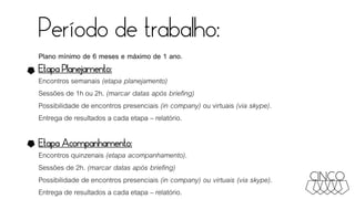 Período de trabalho:
Plano mínimo de 6 meses e máximo de 1 ano.
Etapa Planejamento:
Encontros semanais (etapa planejamento)
Sessões de 1h ou 2h. (marcar datas após briefing)
Possibilidade de encontros presenciais (in company) ou virtuais (via skype).
Entrega de resultados a cada etapa – relatório.
Etapa Acompanhamento:
Encontros quinzenais (etapa acompanhamento).
Sessões de 2h. (marcar datas após briefing)
Possibilidade de encontros presenciais (in company) ou virtuais (via skype).
Entrega de resultados a cada etapa – relatório.
 