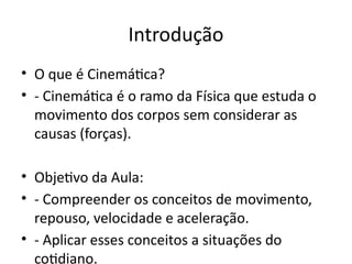 Introdução
• O que é Cinemática?
• - Cinemática é o ramo da Física que estuda o
movimento dos corpos sem considerar as
causas (forças).
• Objetivo da Aula:
• - Compreender os conceitos de movimento,
repouso, velocidade e aceleração.
• - Aplicar esses conceitos a situações do
cotidiano.
 