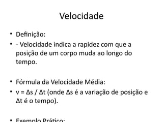 Velocidade
• Definição:
• - Velocidade indica a rapidez com que a
posição de um corpo muda ao longo do
tempo.
• Fórmula da Velocidade Média:
• v = Δs / Δt (onde Δs é a variação de posição e
Δt é o tempo).
 