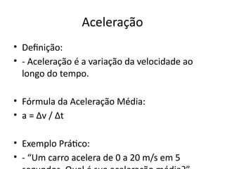 Aceleração
• Definição:
• - Aceleração é a variação da velocidade ao
longo do tempo.
• Fórmula da Aceleração Média:
• a = Δv / Δt
• Exemplo Prático:
• - “Um carro acelera de 0 a 20 m/s em 5
 