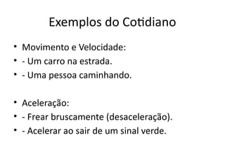 Exemplos do Cotidiano
• Movimento e Velocidade:
• - Um carro na estrada.
• - Uma pessoa caminhando.
• Aceleração:
• - Frear bruscamente (desaceleração).
• - Acelerar ao sair de um sinal verde.
 