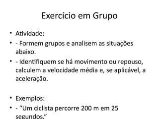 Exercício em Grupo
• Atividade:
• - Formem grupos e analisem as situações
abaixo.
• - Identifiquem se há movimento ou repouso,
calculem a velocidade média e, se aplicável, a
aceleração.
• Exemplos:
• - “Um ciclista percorre 200 m em 25
segundos.”
 