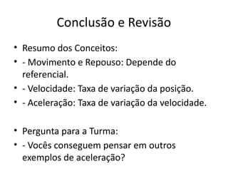 Conclusão e Revisão
• Resumo dos Conceitos:
• - Movimento e Repouso: Depende do
referencial.
• - Velocidade: Taxa de variação da posição.
• - Aceleração: Taxa de variação da velocidade.
• Pergunta para a Turma:
• - Vocês conseguem pensar em outros
exemplos de aceleração?
 
